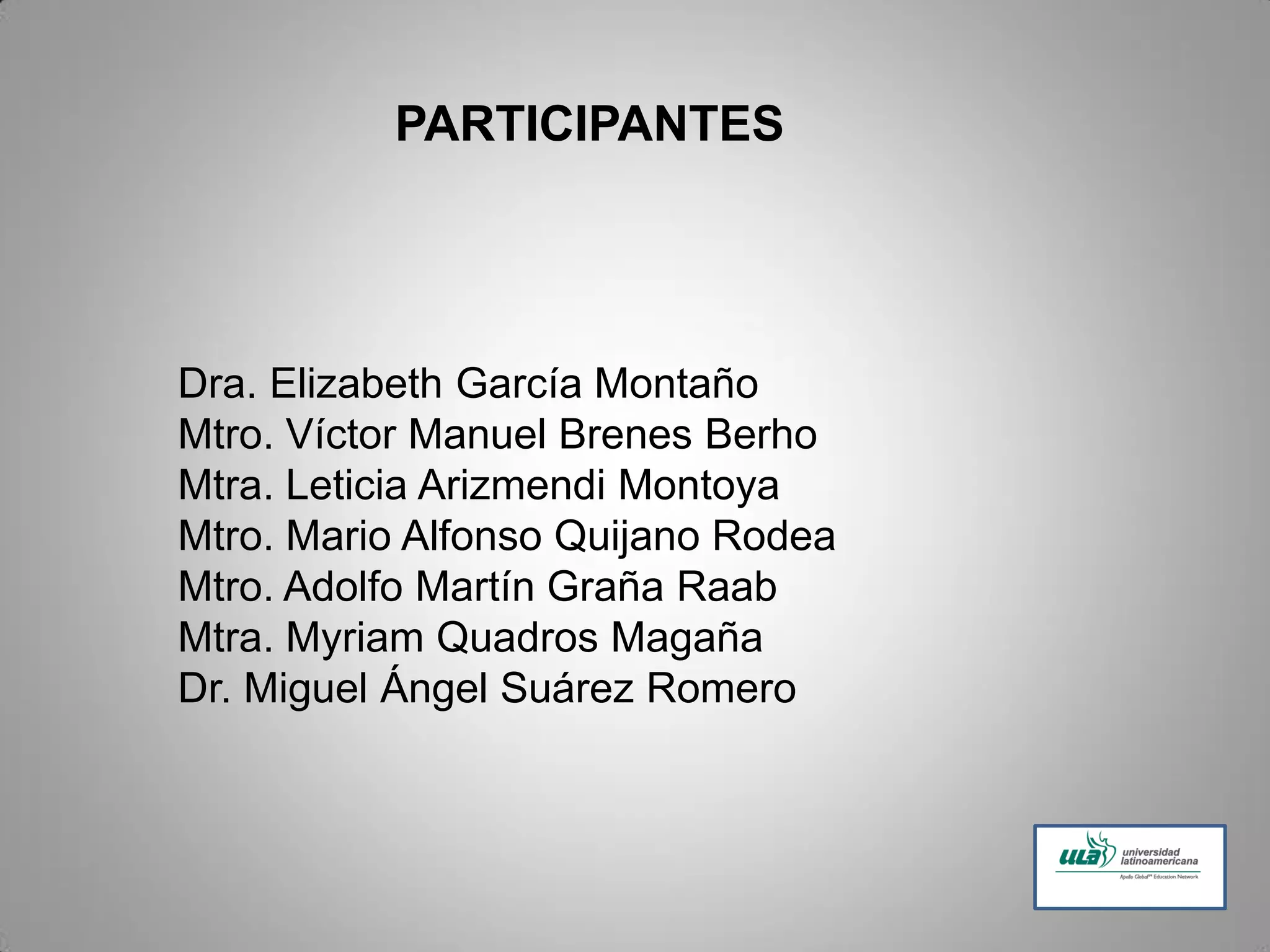 PARTICIPANTES
Dra. Elizabeth García Montaño
Mtro. Víctor Manuel Brenes Berho
Mtra. Leticia Arizmendi Montoya
Mtro. Mario Alfonso Quijano Rodea
Mtro. Adolfo Martín Graña Raab
Mtra. Myriam Quadros Magaña
Dr. Miguel Ángel Suárez Romero
 