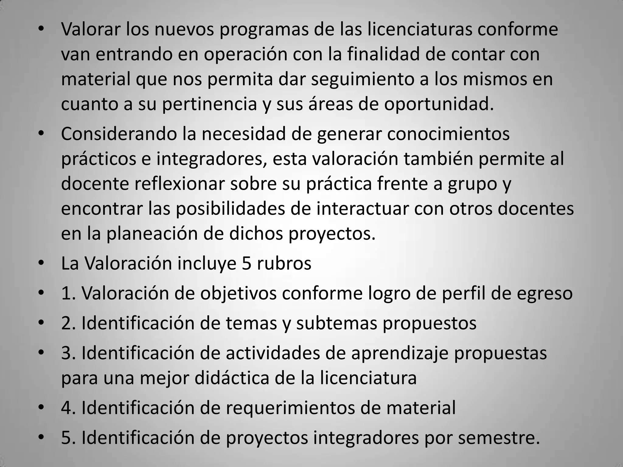 • Valorar los nuevos programas de las licenciaturas conforme
van entrando en operación con la finalidad de contar con
material que nos permita dar seguimiento a los mismos en
cuanto a su pertinencia y sus áreas de oportunidad.
• Considerando la necesidad de generar conocimientos
prácticos e integradores, esta valoración también permite al
docente reflexionar sobre su práctica frente a grupo y
encontrar las posibilidades de interactuar con otros docentes
en la planeación de dichos proyectos.
• La Valoración incluye 5 rubros
• 1. Valoración de objetivos conforme logro de perfil de egreso
• 2. Identificación de temas y subtemas propuestos
• 3. Identificación de actividades de aprendizaje propuestas
para una mejor didáctica de la licenciatura
• 4. Identificación de requerimientos de material
• 5. Identificación de proyectos integradores por semestre.
 