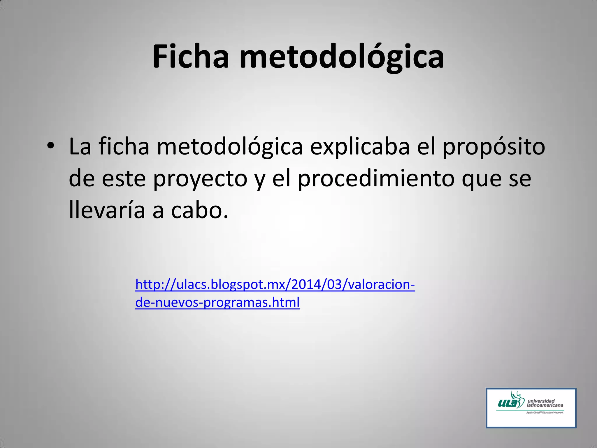 Ficha metodológica
• La ficha metodológica explicaba el propósito
de este proyecto y el procedimiento que se
llevaría a cabo.
http://ulacs.blogspot.mx/2014/03/valoracion-
de-nuevos-programas.html
 