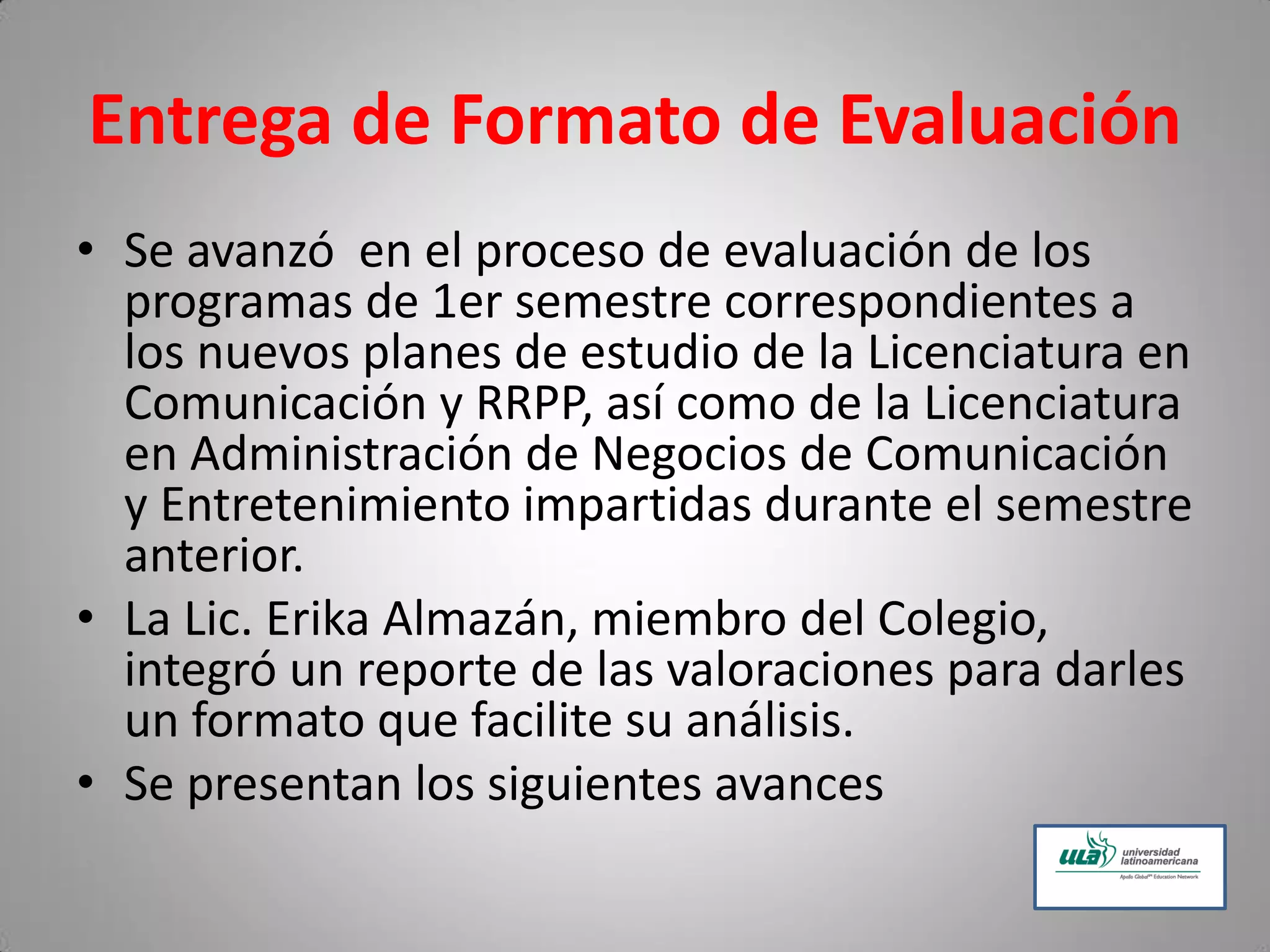 Entrega de Formato de Evaluación
• Se avanzó en el proceso de evaluación de los
programas de 1er semestre correspondientes a
los nuevos planes de estudio de la Licenciatura en
Comunicación y RRPP, así como de la Licenciatura
en Administración de Negocios de Comunicación
y Entretenimiento impartidas durante el semestre
anterior.
• La Lic. Erika Almazán, miembro del Colegio,
integró un reporte de las valoraciones para darles
un formato que facilite su análisis.
• Se presentan los siguientes avances
 