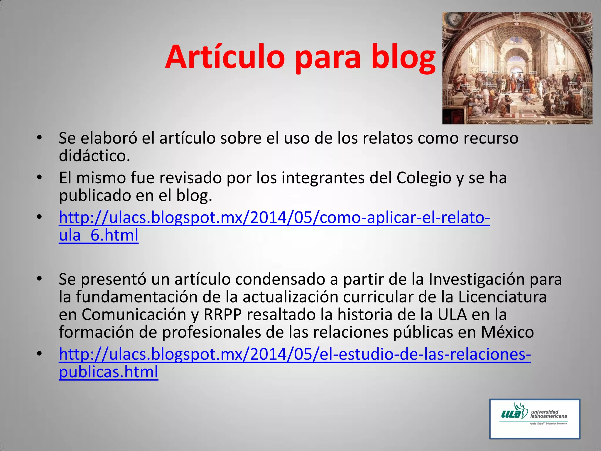 Artículo para blog
• Se elaboró el artículo sobre el uso de los relatos como recurso
didáctico.
• El mismo fue revisado por los integrantes del Colegio y se ha
publicado en el blog.
• http://ulacs.blogspot.mx/2014/05/como-aplicar-el-relato-
ula_6.html
• Se presentó un artículo condensado a partir de la Investigación para
la fundamentación de la actualización curricular de la Licenciatura
en Comunicación y RRPP resaltado la historia de la ULA en la
formación de profesionales de las relaciones públicas en México
• http://ulacs.blogspot.mx/2014/05/el-estudio-de-las-relaciones-
publicas.html
 