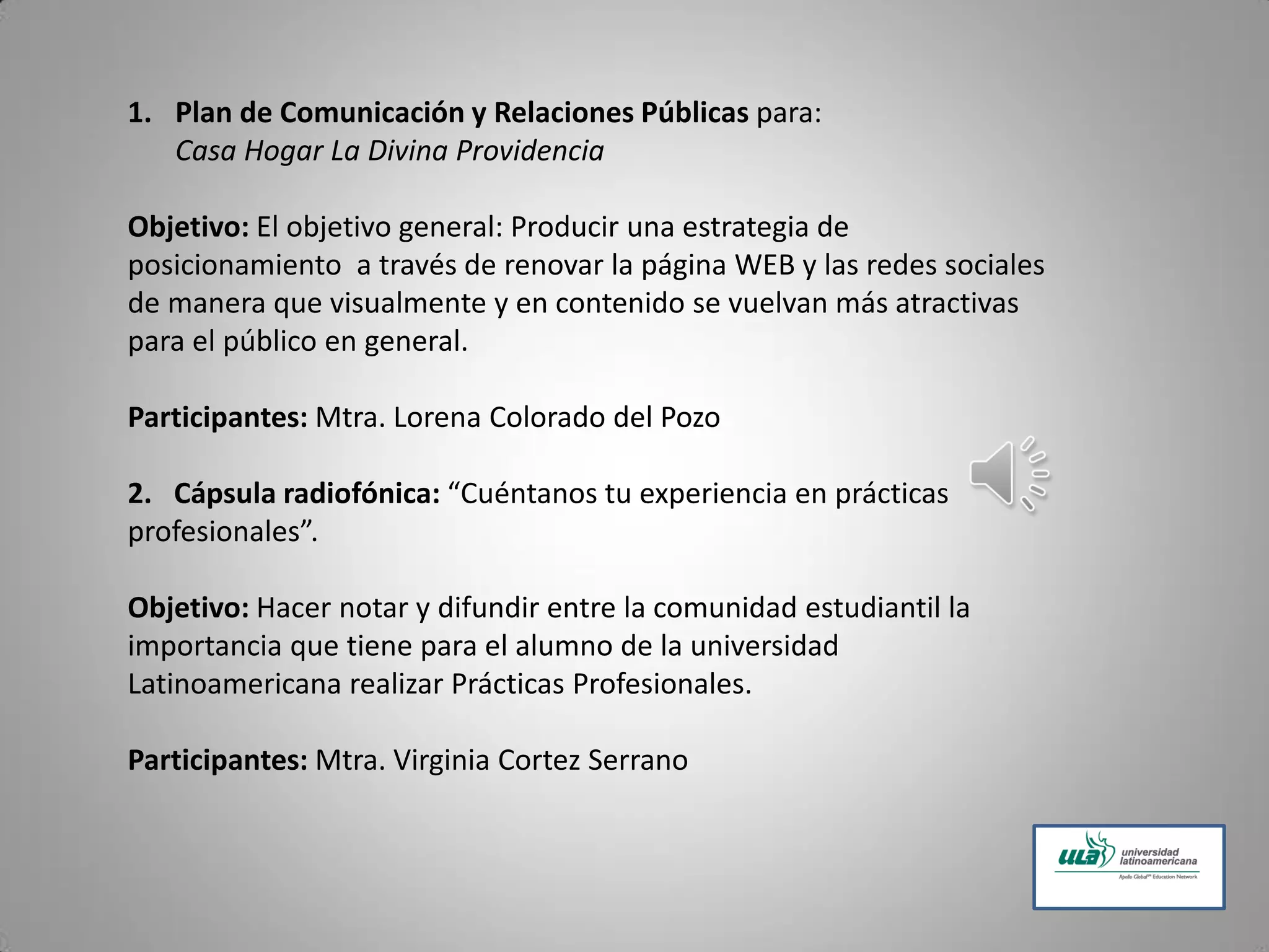1. Plan de Comunicación y Relaciones Públicas para:
Casa Hogar La Divina Providencia
Objetivo: El objetivo general: Producir una estrategia de
posicionamiento a través de renovar la página WEB y las redes sociales
de manera que visualmente y en contenido se vuelvan más atractivas
para el público en general.
Participantes: Mtra. Lorena Colorado del Pozo
2. Cápsula radiofónica: “Cuéntanos tu experiencia en prácticas
profesionales”.
Objetivo: Hacer notar y difundir entre la comunidad estudiantil la
importancia que tiene para el alumno de la universidad
Latinoamericana realizar Prácticas Profesionales.
Participantes: Mtra. Virginia Cortez Serrano
 