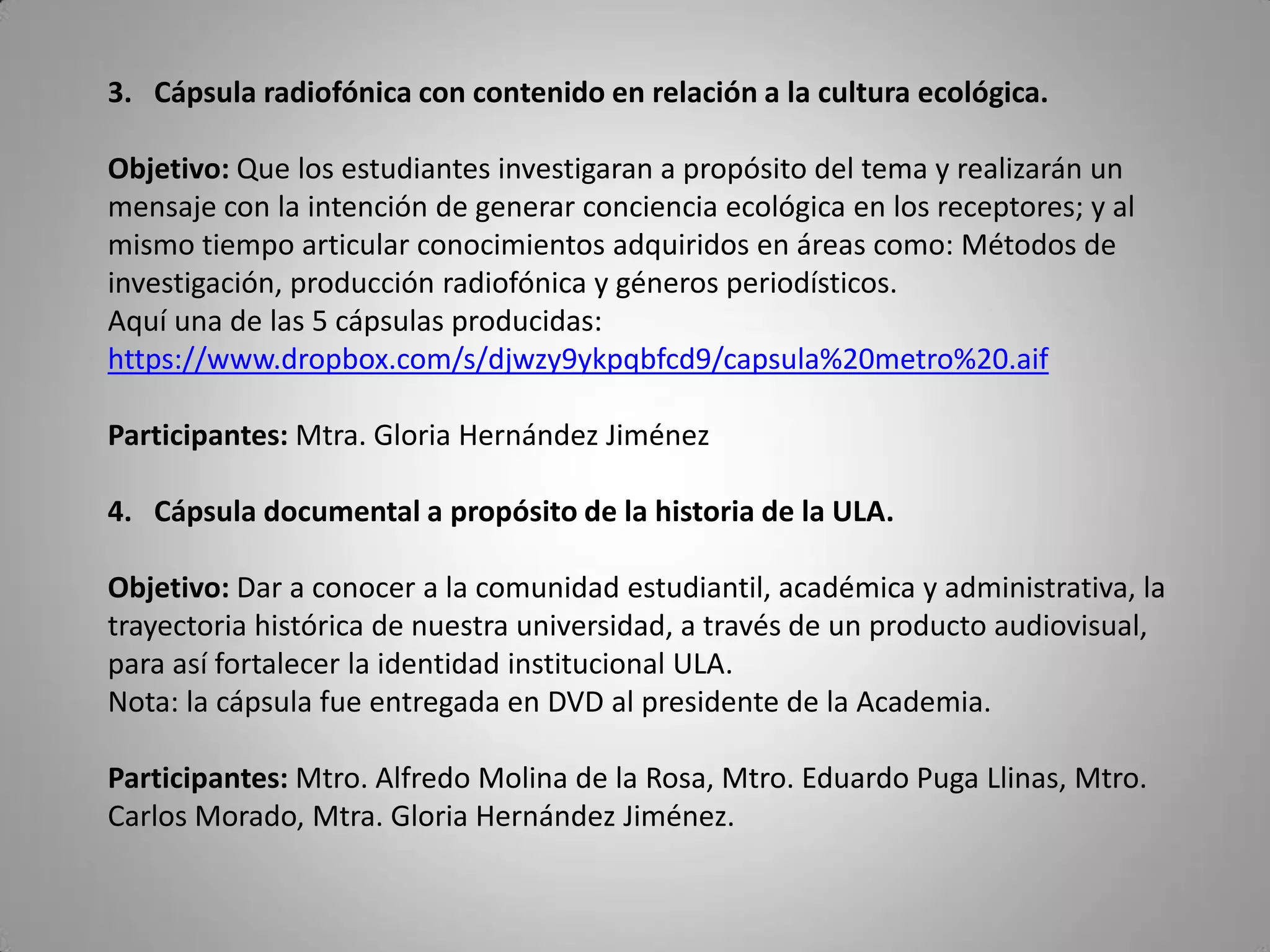 3. Cápsula radiofónica con contenido en relación a la cultura ecológica.
Objetivo: Que los estudiantes investigaran a propósito del tema y realizarán un
mensaje con la intención de generar conciencia ecológica en los receptores; y al
mismo tiempo articular conocimientos adquiridos en áreas como: Métodos de
investigación, producción radiofónica y géneros periodísticos.
Aquí una de las 5 cápsulas producidas:
https://www.dropbox.com/s/djwzy9ykpqbfcd9/capsula%20metro%20.aif
Participantes: Mtra. Gloria Hernández Jiménez
4. Cápsula documental a propósito de la historia de la ULA.
Objetivo: Dar a conocer a la comunidad estudiantil, académica y administrativa, la
trayectoria histórica de nuestra universidad, a través de un producto audiovisual,
para así fortalecer la identidad institucional ULA.
Nota: la cápsula fue entregada en DVD al presidente de la Academia.
Participantes: Mtro. Alfredo Molina de la Rosa, Mtro. Eduardo Puga Llinas, Mtro.
Carlos Morado, Mtra. Gloria Hernández Jiménez.
 