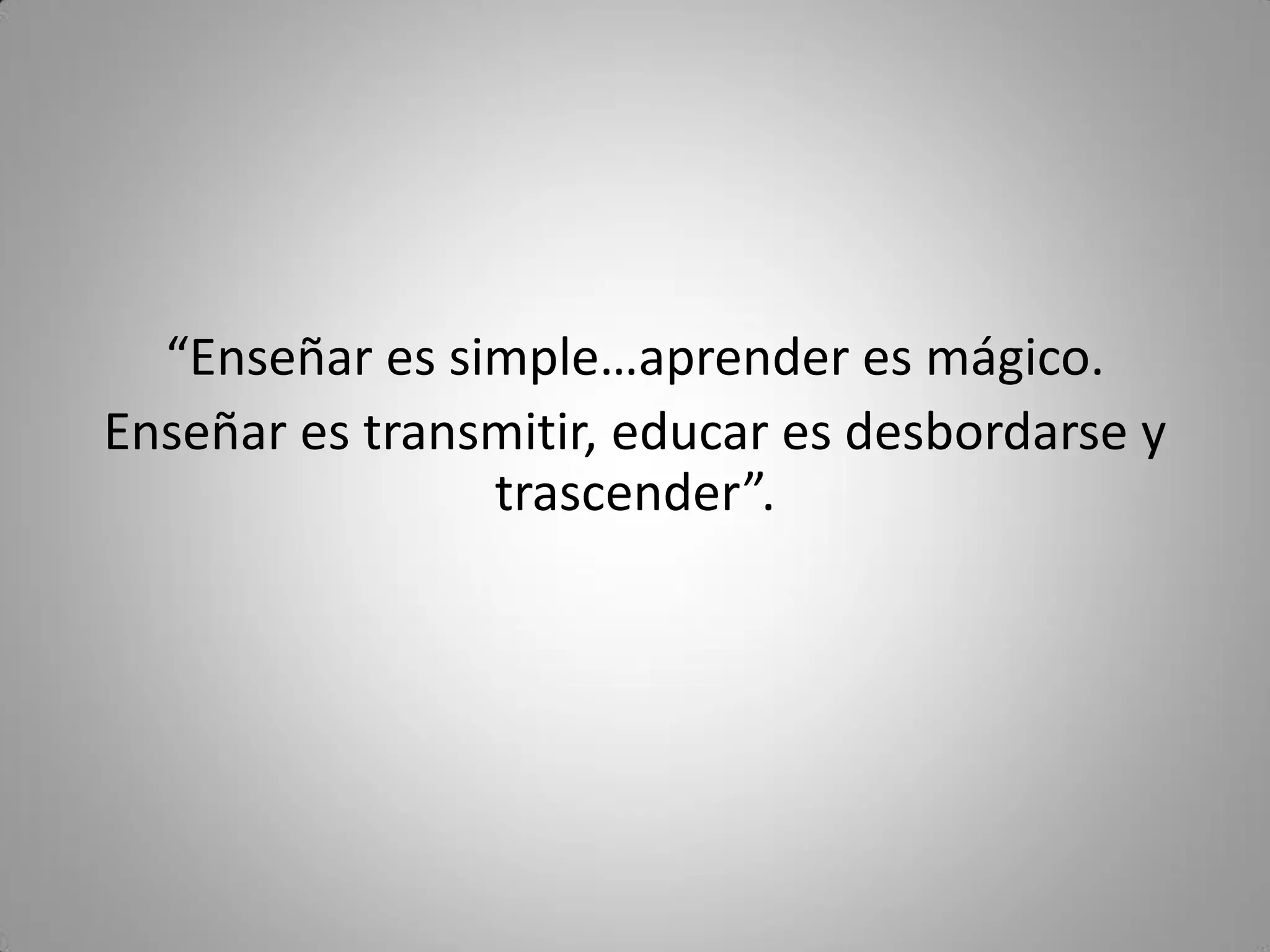 “Enseñar es simple…aprender es mágico.
Enseñar es transmitir, educar es desbordarse y
trascender”.
 