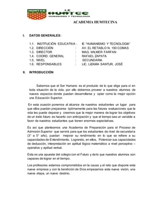 ACADEMIA HUMTECINA
I. DATOS GENERALES:
1.1. INSTITUCIÓN EDUCATIVA : IE “HUMANISMO Y TECNOLOGIA”
1.2. DIRECCIÓN : AV. EL RETABLO N. 190 COMAS
1.3. DIRECTOR : MAG. WILMER FARFAN
1.4. COORD. GENERAL : RAFAEL ZAPATA
1.5. NIVEL : SECUNDARIA
1.6. RESPONSABLES : LIC. LIZAMA SANTUR, JOSÉ
II. INTRODUCCIÓN
Sabemos que el Ser Humano es el producto de lo que elige para sí en
toda situación de la vida, por ello debemos proveer a nuestros alumnos de
nuevos espacios donde puedan desarrollarse y optar como la mejor opción
una Educación Superior.
En esta ocasión ponemos al alcance de nuestros estudiantes un lugar para
que ellos puedan prepararse óptimamente para las futuras evaluaciones que la
vida les puede deparar y creemos que la mejor manera de lograr los objetivos
de un éxito futuro es hacerlo con anticipación y que el tiempo sea un variable a
favor de nuestros estudiantes que tienen enormes expectativas.
Es así que planteamos una Academia de Preparación para el Proceso de
Admisión Superior que servirá para que los estudiantes de nivel de secundaria
(3° a 5° año), puedan mejorar su rendimiento en lo que se refiere a su
capacidades de Entendimiento. Logrando, en ellos, Potenciar sus capacidades
de deducción, interpretación en aptitud lógico matemático a nivel perceptivo –
operativo y aptitud verbal.
Esta es una apuesta del colegio con el Futuro y de lo que nuestros alumnos son
capaces de lograr en el tiempo.
Los profesores estamos comprometidos en la causa y el reto que dispone esta
nueva empresa y con la bendición de Dios empezamos esta nueva visión, una
nueva etapa, un nuevo destino.
 