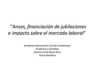   “ Anses, financiación de jubilaciones e impacto sobre el mercado laboral ”  Academia Nacional de Ciencias Económicas  Academia y Sociedad  Martes 10 de Mayo 2011 Diana Mondino 
