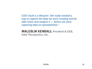 PATKI 12
CDD Vault is a lifesaver. We really needed a
way to capture the data we were creating and be
able share and analyze it — before we were
capturing data on spreadsheets.“
MALCOLM KENDALL President & CEO,
Indel Therapeutics, Inc.
 