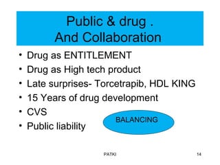 Public & drug .
And Collaboration
• Drug as ENTITLEMENT
• Drug as High tech product
• Late surprises- Torcetrapib, HDL KING
• 15 Years of drug development
• CVS
• Public liability
PATKI 14
BALANCING
 