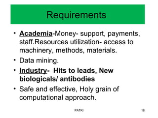 Requirements
• Academia-Money- support, payments,
staff.Resources utilization- access to
machinery, methods, materials.
• Data mining.
• Industry- Hits to leads, New
biologicals/ antibodies
• Safe and effective, Holy grain of
computational approach.
PATKI 18
 