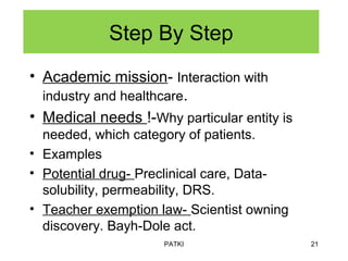 Step By Step
• Academic mission- Interaction with
industry and healthcare.
• Medical needs !-Why particular entity is
needed, which category of patients.
• Examples
• Potential drug- Preclinical care, Data-
solubility, permeability, DRS.
• Teacher exemption law- Scientist owning
discovery. Bayh-Dole act.
PATKI 21
 
