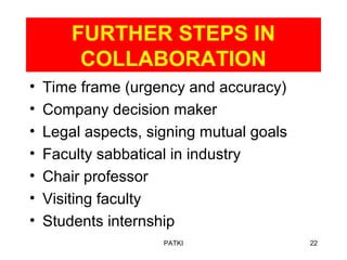 FURTHER STEPS IN
COLLABORATION
• Time frame (urgency and accuracy)
• Company decision maker
• Legal aspects, signing mutual goals
• Faculty sabbatical in industry
• Chair professor
• Visiting faculty
• Students internship
PATKI 22
 