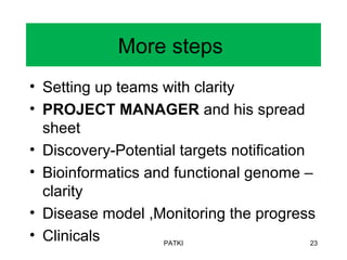 More steps
• Setting up teams with clarity
• PROJECT MANAGER and his spread
sheet
• Discovery-Potential targets notification
• Bioinformatics and functional genome –
clarity
• Disease model ,Monitoring the progress
• Clinicals PATKI 23
 