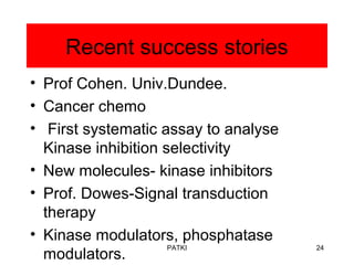 Recent success stories
• Prof Cohen. Univ.Dundee.
• Cancer chemo
• First systematic assay to analyse
Kinase inhibition selectivity
• New molecules- kinase inhibitors
• Prof. Dowes-Signal transduction
therapy
• Kinase modulators, phosphatase
modulators.
PATKI 24
 