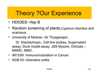 Theory ?Our Experience
• HD03ES- Hep B
• Random screening of plants,Cyperus rotundus and
scariosus.
• University of Madras –Dr Thyagarajan ,
Dr. Elachezhiyan, Cell line studies, Supernatant
assay, Duck model assay. JSS Mysore. Clinicals –
MAMC, MMC.
• IM133N. Immunomodulation in Cancer .
• NCB 03- Ulcerative colitis
PATKI 25
 