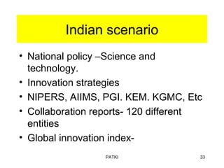 Indian scenario
• National policy –Science and
technology.
• Innovation strategies
• NIPERS, AIIMS, PGI. KEM. KGMC, Etc
• Collaboration reports- 120 different
entities
• Global innovation index-
PATKI 33
 
