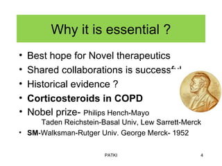 Why it is essential ?
• Best hope for Novel therapeutics
• Shared collaborations is successful.
• Historical evidence ?
• Corticosteroids in COPD
• Nobel prize- Philips Hench-Mayo
Taden Reichstein-Basal Univ, Lew Sarrett-Merck
• SM-Walksman-Rutger Univ. George Merck- 1952
PATKI 4
 