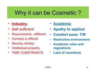 Why it can be Cosmetic ?
• Industry-
• Self sufficient
• Requirements –different
• Contract is difficult
• Secrecy anxiety
• Intellectual property
• TIME CONSTRAINTS
• Academia
• Apathy to applied
• Comfort zone- T/R
• Restrictive environment
• Academic rules and
regulations
• Lack of incentives
PATKI 6
 
