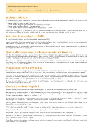 Ao concluir este treinamento você estará apto a:

      Desenvolver e gerenciar produtivamente seus projetos com o NetBeans ou Eclipse.




Material Didático
O material didático deste treinamento é formado basicamente pelas apostilas da Academia Java que abordam os assuntos dos
quatro cursos do Intensivo, são elas:
 - Apostila do AJ1 - Sintaxe da Linguagem Java
 - Apostila do AJ2 - Programação Orientada a Objetos e UML com Java
 - Apostila do AJ3 - Classes Utilitárias, Collections e JDBC
 - Apostila do AJ5 - Desenvolvimento de aplicativos Web com JSP e Servlet

As apostilas são entregues em 2 fichários que acompanham caneta e bolsa personalizados com a marca Globalcode. Além disso, o
aluno recebe um CD contendo todos os laboratórios do curso e algumas ferramentas utilizadas em sala de aula.


Intensivo Academia Java 2010 ...
O Intensivo Academia Java também foi atualizado para a versão 2010.

Agora as apostilas oferecidas ao aluno neste treinamento (veja tópico sobre material didático) são as mesmas utilizadas no
treinamento Academia Java 2010, ou seja, está super atualizado.

Os tópicos abordados em sala de aula também mudaram, incorporando recursos de Java SE 5 e 6 que auxiliam a codificação.
Confira a lista de tópicos de cada curso.


Qual a diferença entre o Intensivo Academia Java e a
Um dos diferenciais do Intensivo é que as turmas deste treinamento acontecem geralmente em períodos de férias em dias
consecutivos (por exemplo de segunda à sexta, 4 horas por dia). Por isso, a duração média do Intensivo é de um mês, o que
viabiliza a participação de pessoas que estão de férias da escola ou do trabalho.

Em relação ao conteúdo, por ser um treinamento de carga horária reduzida, o Intensivo Academia Java não aborda o conteúdo
do módulo AJ4 (APIs Avançadas: Swing, I/O e Threads) da Academia Java e disponibiliza menos tempo para atividades de
preparação para certificação SCJP.


Preparação para certificação
O principal desafio de um programador Java iniciante é adquirir a experiência exigida pelo mercado para conseguir uma vaga.
Nesse momento, ter uma certificação oficial como a SCJP (Sun Certified Java Programmer) pode aumentar as suas chances!

No Intensivo, o conteúdo do curso é apresentado em profundidade. Quem está se preparando para a certificação pode
aproveitar as aulas para se preparar nos tópicos abordados e, depois, complementar seus estudos sobre outros assuntos que fazem
parte da certificação mas não são tratados no treinamento (por exemplo, I/O e Threads).

O aluno do Intensivo também tem a oportunidade de assistir, de casa e quantas vezes achar necessário, às vídeo-aulas do módulo
VA_JP (Revisão para Certificação SCJP).


Quais cursos fazer depois ?
Existem diversos outros cursos recomendados para especialização depois de completar o Intensivo Academia Java.

Recomendamos primeiramente que os alunos participem de minicursos gratuitos oferecidos semanalmente na unidade São Paulo e
periódicamente em diversas outras unidades, universidades e eventos gratuitos. Os minicursos são uma forma de educação
continuada e enriquecem e valorizam sua formação.

Em especial, recomendamos os minicursos que falem sobre JavaServer Faces, Enterprise Java Beans, Java Persistence API, Adobe
Flex, Google Web Toolkit, JUnit e outros que variam de acordo com sua área de interesse.

Se você já teve tempo de praticar o que aprendeu neste curso e assistiu alguns minicursos para escolher em que área quer se
especializar, recomendamos os cursos:

* AJ4 - APIs Avançadas: Swing, I/O e Threads - Módulo da Academia Java que pode ser cursado em turmas em andamento.

* Academia Web Developer - Para quem procurar uma formação completa de Web.

* Core Web - Se você quer aprender na prática como desenvolver uma aplicação com JSF, JPA, Facelets e AJAX.

* Hands-on JUnit - Se você quer aumentar a qualidade dos seus projetos e valorizar seu currículo com baixo investimento. O mesmo
serve para outros Hands-on como JPA e JSF.

Mas não se esqueça: antes de se matricular, assista aos minicursos gratuitos, conheça o material didático do curso escolhido e
converse com nossos instrutores!
 