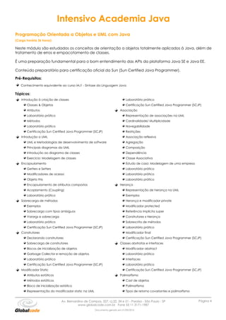 Intensivo Academia Java
Programação Orientada a Objetos e UML com Java
(Carga horária 36 horas)

Neste módulo são estudados os conceitos de orientação a objetos totalmente aplicados à Java, além de
tratamento de erros e empacotamento de classes.

É uma preparação fundamental para o bom entendimento das APIs da plataforma Java SE e Java EE.

Conteúdo preparatório para certificação oficial da Sun (Sun Certified Java Programmer).

Pré-Requisitos:
   Conhecimento equivalente ao curso IAJ1 - Sintaxe da Linguagem Java

Tópicos:
    Introdução à criação de classes                                         Laboratório prático
       Classes & Objetos                                                    Certificação Sun Certified Java Programmer (SCJP)
       Atributos                                                        Associação
       Laboratório prático                                                  Representação de associações na UML
       Métodos                                                              Cardinalidade/ Multiplicidade
       Laboratório prático                                                  Navegabilidade
       Certificação Sun Certified Java Programmer (SCJP)                    Restrições
    Introdução a UML                                                        Associação reflexiva
       UML e Metodologias de desenvolvimento de software                    Agregação
       Principais diagramas da UML                                          Composição
       Introdução ao diagrama de classes                                    Dependência
       Exercício: Modelagem de classes                                      Classe Associativa
    Encapsulamento                                                          Estudo de caso: Modelagem de uma empresa
       Getters e Setters                                                    Laboratório prático
       Modificadores de acesso                                              Laboratório prático
       Objeto this                                                          Laboratório prático
       Encapsulamento de atributos compostos                            Herança
       Acoplamento (Coupling)                                               Representação de herança na UML
       Laboratório prático                                                  Exemplos
    Sobrecarga de métodos                                                   Herança e modificador private
       Exemplos                                                             Modificador protected
       Sobrecarga com tipos ambíguos                                        Referência implícita super
       Varargs e sobrecarga                                                 Construtores x Herança
       Laboratório prático                                                  Sobrescrita de métodos
       Certificação Sun Certified Java Programmer (SCJP)                    Laboratório prático
    Construtores                                                            Modificador final
       Declarando construtores                                              Certificação Sun Certified Java Programmer (SCJP)
       Sobrecarga de construtores                                       Classes abstratas e interfaces
       Blocos de inicialização de objetos                                   Modificador abstract
       Garbage Collector e remoção de objetos                               Laboratório prático
       Laboratório prático                                                  Interfaces
       Certificação Sun Certified Java Programmer (SCJP)                    Laboratório prático
    Modificador Static                                                      Certificação Sun Certified Java Programmer (SCJP)
       Atributos estáticos                                              Polimorfismo
       Métodos estáticos                                                    Cast de objetos
       Bloco de inicialização estático                                      Polimorfismo
       Representação do modificador static na UML                           Tipos de retorno covariantes e polimorfismo


                              Av. Bernardino de Campos, 327, cj.22, 34 e 51 - Paraíso - São Paulo - SP                     Página 4
                                         www.globalcode.com.br Fone 55 11 3171-1987
                                                     Documento gerado em 01/09/2010
 