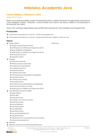 Intensivo Academia Java
Classes Utilitárias, Collections e JDBC
(Carga horária 16 horas)

Neste curso serão estudadas classes fundamentais para o desenvolvimento de aplicações corporativas
como Wrapper Classes, Coleções, conectividade com banco de dados (JDBC) e manipulação e
formatação de datas.

Curso com conteúdo preparatório para certificação oficial da Sun (Sun Certified Java Programmer)

Pré-Requisitos:
   Conhecimento equivalente ao curso IAJ1 - Sintaxe da Linguagem Java

   Conhecimento equivalente ao curso IAJ2 - Programação Orientada a Objetos e UML com Java

Tópicos:
    Classes Utilitárias                                                        certificação
        Wrapper classes de tipos primitivos
        Certificação Sun Certified Java Programmer (SCJP)
        String, StringBuffer e StringBuilder
        Certificação Sun Certified Java Programmer (SCJP)
        Manipulação de Datas
        Laboratório prático
    Coleções
        Collections Framework
        Método equals() e hashCode()
        A interface java.util.Collection
        A interface java.util.List
        Laboratório prático
        A interface java.util.Set
        As interfaces java.util.SortedSet e NavigableSet
        Laboratório prático
        A interface java.util.Map
        Laboratório prático
        As interfaces java.util.SortedMap e NavigableMap
        Overview das interfaces e classes
        Certificação Sun Certified Java Programmer (SCJP)
    Java Database Connectivity (JDBC)
        Design Patterns
        Driver JDBC
        O pacote java.sql
        Conexões com o banco de dados
        Laboratório prático
        java.sql.Statement
        Laboratório prático
        java.sql.Resultset
        Laboratório prático
        java.sql.PreparedStatement
        Laboratório prático
        Trabalhando com chaves geradas (auto-increment)
        Frameworks de persistência
    Apêndice
    Apêndice: Solução das questões preparatórias para

                                     Av. Bernardino de Campos, 327, cj.22, 34 e 51 - Paraíso - São Paulo - SP   Página 6
                                                www.globalcode.com.br Fone 55 11 3171-1987
                                                            Documento gerado em 01/09/2010
 