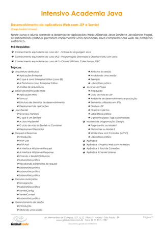 Intensivo Academia Java
Desenvolvimento de aplicativos Web com JSP e Servlet
(Carga horária 16 horas)

Neste curso o aluno aprende a desenvolver aplicações Web utilizando Java Servlet e JavaServer Pages.
Os laboratórios práticos permitem implementar uma aplicação Java completa para web de comércio
eletrônico.

Pré-Requisitos:
   Conhecimento equivalente ao curso IAJ1 - Sintaxe da Linguagem Java

   Conhecimento equivalente ao curso IAJ2 - Programação Orientada a Objetos e UML com Java

   Conhecimento equivalente ao curso IAJ3 - Classes Utilitárias, Collections e JDBC

Tópicos:
    Arquitetura distribuída                                                     Atributos da sessão
        Aplicações Enterprise                                                   Invalidando uma sessão
        O que é Java Enterprise Edition (Java EE)                               Exemplo
        A Plataforma Java Enterprise Edition                                    Laboratório prático
        Análise de arquiteturas                                             Java Server Pages
    Desenvolvimento para Web                                                    Introdução
        Aplicações Web                                                          Ciclo de vida do JSP
        Tomcat                                                                  Ambiente de desenvolvimento e produção
        Estrutura de diretórios de desenvolvimento                              Elementos utilizados em JPSs
        Deployment de aplicações                                                Diretivas JSP
    Java Servlet                                                                Objetos implícitos
        Overview histórico                                                      Laboratório prático
        O que é um Servlet?                                                     O próximo passo: Tags customizadas
        A class HttpServlet                                                 Modelos de programação (Design)
        O ciclo de vida do Servlet no Container                                 Page-centric ou Model-1
        Deployment Descriptor                                                   Dispatcher ou Model-2
    Request e Response                                                          Model View and Controller (M.V.C)
        Introdução                                                              Laboratório prático
        HTTP Get                                                            Apêndice
        HTTP Post                                                           Apêndice I: Projetos Web com NetBeans
        A Interface HttpServletRequest                                      Apêndice II: Pool de Conexões
        A Interface HttpServletResponse                                     Apêndice III: Servlet Listener
        Criando o Servlet OlaMundo
        Laboratório prático
        Recebendo parâmetros de request
        Laboratório prático
        Laboratório prático
        Laboratório prático
    Recursos avançados
        Navegação
        Laboratório prático
        ServletConfig
        ServletContext
        Laboratório prático
    Gerenciamento de Sessão
        Introdução
        Obtendo uma sessão


                                  Av. Bernardino de Campos, 327, cj.22, 34 e 51 - Paraíso - São Paulo - SP               Página 7
                                             www.globalcode.com.br Fone 55 11 3171-1987
                                                         Documento gerado em 01/09/2010
 