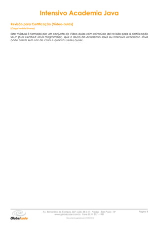 Intensivo Academia Java
Revisão para Certificação (Vídeo-aulas)
(Carga horária 8 horas)

Este módulo é formado por um conjunto de vídeo-aulas com conteúdo de revisão para a certificação
SCJP (Sun Certified Java Programmer), que o aluno da Academia Java ou Intensivo Academia Java
pode assistir sem sair de casa e quantas vezes quiser.




                          Av. Bernardino de Campos, 327, cj.22, 34 e 51 - Paraíso - São Paulo - SP   Página 8
                                     www.globalcode.com.br Fone 55 11 3171-1987
                                                 Documento gerado em 01/09/2010
 