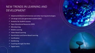 NEW TRENDS IN LEARNING AND
DEVELOPMENT
 Adaptive/AI/Machine/Immersive and other learning technologies
 UX design and user-generated content (UGC)
 Analytics for student success
 Open Educational Resources (OER)
 Microlearning
 Mobile Learning
 Video-Based Learning
 Gamification and Game-Based Learning
 Certification
 Geofencing
 Coaching through Chat Bots
 Digital twins
 
