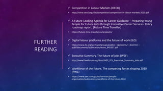 FURTHER
READING
 Competition in Labour Markets (OECD)
• http://www.oecd.org/daf/competition/competition-in-labour-markets-2020.pdf
 A Future-Looking Agenda for Career Guidance – Preparing Young
People for Future Jobs through Innovative Career Services. Policy
roadmap report. (Future Time Traveller)
• https://future-time-traveller.eu/products/
 Digital labour platforms and the future of work (ILO)
• https://www.ilo.org/wcmsp5/groups/public/---dgreports/---dcomm/---
publ/documents/publication/wcms_645337.pdf
 Executive Summary. The future of jobs (WEF)
• http://www3.weforum.org/docs/WEF_FOJ_Executive_Summary_Jobs.pdf
 Workforce of the future. The competing forces shaping 2030
(PWC)
• https://www.pwc.com/gx/en/services/people-
organisation/publications/workforce-of-the-future.html
 