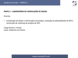 Grade Curricular – PARTE 3 
PARTE 3 – LABORATÓRIO DE COMPILAÇÃO DE DADOS 
www.mezasoft.com 
Ementa: 
• Compilação de dados e informações levantadas, avaliação da aplicabilidade do APS e 
construção de roadmap do projeto de APS. 
Carga Horária: 4 Horas 
Local: Ambiente do Cliente 
 