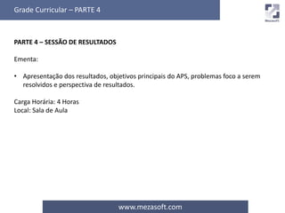 Grade Curricular – PARTE 4 
www.mezasoft.com 
PARTE 4 – SESSÃO DE RESULTADOS 
Ementa: 
• Apresentação dos resultados, objetivos principais do APS, problemas foco a serem 
resolvidos e perspectiva de resultados. 
Carga Horária: 4 Horas 
Local: Sala de Aula 
 