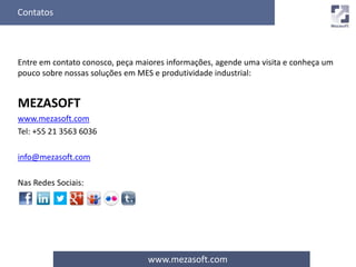 Contatos 
Entre em contato conosco, peça maiores informações, agende uma visita e conheça um 
pouco sobre nossas soluções em MES e produtividade industrial: 
www.mezasoft.com 
MEZASOFT 
www.mezasoft.com 
Tel: +55 21 3563 6036 
info@mezasoft.com 
Nas Redes Sociais: 
