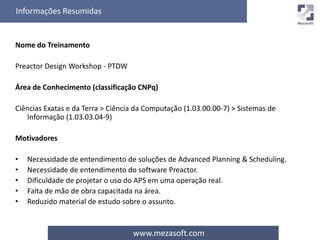 Informações Resumidas 
www.mezasoft.com 
Nome do Treinamento 
Preactor Design Workshop - PTDW 
Área de Conhecimento (classificação CNPq) 
Ciências Exatas e da Terra > Ciência da Computação (1.03.00.00-7) > Sistemas de 
Informação (1.03.03.04-9) 
Motivadores 
• Necessidade de entendimento de soluções de Advanced Planning & Scheduling. 
• Necessidade de entendimento do software Preactor. 
• Dificuldade de projetar o uso do APS em uma operação real. 
• Falta de mão de obra capacitada na área. 
• Reduzido material de estudo sobre o assunto. 
 