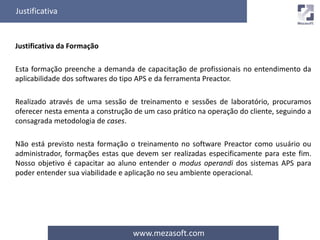 Justificativa 
www.mezasoft.com 
Justificativa da Formação 
Esta formação preenche a demanda de capacitação de profissionais no entendimento da 
aplicabilidade dos softwares do tipo APS e da ferramenta Preactor. 
Realizado através de uma sessão de treinamento e sessões de laboratório, procuramos 
oferecer nesta ementa a construção de um caso prático na operação do cliente, seguindo a 
consagrada metodologia de cases. 
Não está previsto nesta formação o treinamento no software Preactor como usuário ou 
administrador, formações estas que devem ser realizadas especificamente para este fim. 
Nosso objetivo é capacitar ao aluno entender o modus operandi dos sistemas APS para 
poder entender sua viabilidade e aplicação no seu ambiente operacional. 
 