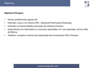 Objetivos 
www.mezasoft.com 
Objetivos Principais: 
• Formar profissionais capazes de: 
• Entender o que é um sistema APS – Advanced Planning & Scheduling. 
• Entender as funcionalidades principais do software Preactor. 
• Experimentar em laboratório os conceitos aprendidos em uma operação real do chão-de- 
fábrica. 
• Viabilizar e projetar cenários de implantação das ferramentas APS e Preactor. 
 