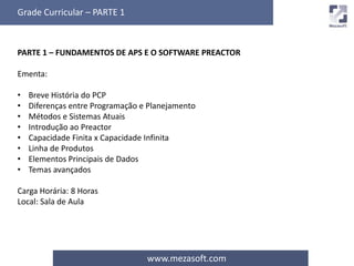 Grade Curricular – PARTE 1 
PARTE 1 – FUNDAMENTOS DE APS E O SOFTWARE PREACTOR 
www.mezasoft.com 
Ementa: 
• Breve História do PCP 
• Diferenças entre Programação e Planejamento 
• Métodos e Sistemas Atuais 
• Introdução ao Preactor 
• Capacidade Finita x Capacidade Infinita 
• Linha de Produtos 
• Elementos Principais de Dados 
• Temas avançados 
Carga Horária: 8 Horas 
Local: Sala de Aula 
 