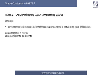 Grade Curricular – PARTE 2 
PARTE 2 – LABORATÓRIO DE LEVANTAMENTO DE DADOS 
www.mezasoft.com 
Ementa: 
• Levantamento de dados de informações para análise e estudo de caso presencial. 
Carga Horária: 4 Horas 
Local: Ambiente do Cliente 
 