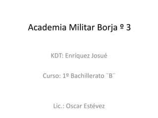 Academia Militar Borja º 3

     KDT: Enríquez Josué

   Curso: 1º Bachillerato ¨B¨



      Lic.: Oscar Estévez
 