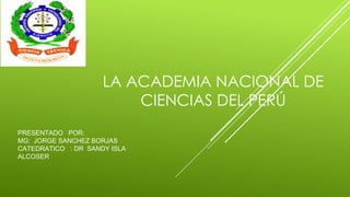 PRESENTADO POR:
MG: JORGE SANCHEZ BORJAS
CATEDRATICO : DR SANDY ISLA
ALCOSER
LA ACADEMIA NACIONAL DE
CIENCIAS DEL PERÚ
 