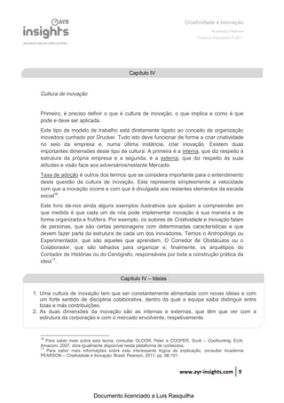 Criatividade e Inovação
                                                                                    Academia Pearson
                                                                             Pearson Education © 2011




                                            Capítulo IV


   Cultura de inovação


   Primeiro, é preciso definir o que é cultura de inovação, o que implica e como é que
   pode e deve ser aplicada.
   Este tipo de modelo de trabalho está diretamente ligado ao conceito de organização
   inovadora cunhado por Drucker. Tudo isto deve funcionar de forma a criar criatividade
   no seio da empresa e, numa última instância, criar inovação. Existem duas
   importantes dimensões deste tipo de cultura: A primeira é a interna, que diz respeito à
   estrutura da própria empresa e a segunda, é a externa, que diz respeito às suas
   atitudes e visão face aos adversários/restante Mercado.
   Taxa de adoção é outros dos termos que se considera importante para o entendimento
   desta questão da cultura de inovação. Esta representa simplesmente a velocidade
   com que a inovação ocorre e com que é divulgada aos restantes elementos da escada
   social16.
   Este livro dá-nos ainda alguns exemplos ilustrativos que ajudam a compreender em
   que medida é que cada um de nós pode implementar inovação à sua maneira e de
   forma organizada e frutífera. Por exemplo, os autores de Criatividade e Inovação falam
   de personas, que são certas personagens com determinadas características e que
   devem fazer parte da estrutura de cada um dos inovadores. Temos o Antropólogo ou
   Experimentador, que são aqueles que aprendem, O Corredor de Obstáculos ou o
   Colaborador, que são talhados para organizar e, finalmente, os arquétipos do
   Contador de Histórias ou do Cenógrafo, responsáveis por toda a construção prática da
   ideia17.


                                        Capítulo IV – Ideias

1. Uma cultura de inovação tem que ser constantemente alimentada com novas ideias e com
   um forte sentido de disciplina colaborativa, dentro da qual a equipa saiba distinguir entre
   boas e más contribuições.
2. As duas dimensões da inovação são as internas e externas, que têm que ver com a
   estrutura da corporação e com o mercado envolvente, respetivamente.


   16
      Para saber mais sobre esta teoria, consultar GLOOR, Peter e COOPER, Scott – Coolhunting. EUA:
   Amacom, 2007, obra igualmente disponível nesta plataforma de conteúdos.
   17
      Para saber mais informações sobre esta interessante lógica de explicação, consultar Academia
   PEARSON – Criatividade e Inovação. Brasil: Pearson, 2011, pp. 98-101.


                                                                    www.ayr-insights.com 9



                            Documento licenciado a Luis Rasquilha
 
