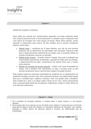 Criatividade e Inovação
                                                                                    Academia Pearson
                                                                             Pearson Education © 2011




                                             Capítulo V


    Gestão de inovação e mudanças


    Seria válido que através dos conhecimentos adquiridos nas fases anteriores desta
    obra, fosse já possível inovar a nível empresarial. A verdade é que é impossível criar
    uma cultura de inovação num curto espaço de tempo. Neste último capítulo, vamos
    aprender a implementar essa cultura. Há três modelos que os autores consideram
    básicos, sendo estes:
           Modelo linear – constituído por 5 fases distintas, que vão de uma primeira
            pesquisa, até ao afloramento da informação mais avançada. Passa-se então
            para o desenvolvimento experimental (ou piloto), para a produção efetiva do
            produto e finalmente, lança-se no mercado;
           Modelo linear reverso – consiste noutras 5 etapas, das quais a avaliação das
            necessidades operacionais do Mercado, a geração de ideias para as colmatar,
            o desenvolvimento da ideia, concluindo-se da mesma forma que o modelo
            acima descrito;
           Modelo de inovação de terceira geração – implica uma maior diversidade de
            etapas, mas é também mais manobrável, ou seja, o inovador pode ou não
            precisar de percorrer todo o caminho para chegar à inovação de facto.
    Este capítulo sublinha a premente necessidade da existência de um departamento de
    gestão de inovação, pois sem este, não é possível coordenar uma determinada equipa
    para que a novidade seja o objetivo a alcançar. Sem uma gestão séria e disciplina,
    pode instalar-se o caos e as ideias podem deixar de ter nexo, sendo precisamente
    essa a principal tarefa deste tipo de gestores: implementar a lógica e ordem dentro de
    uma estrutura colaborativa.




                                         Capítulo V – Ideias

1. Há 3 modelos de inovação distintos: o modelo linear, o linear reverso e o de terceira
   geração.
2. Uma equipa não inova apenas por ter tal tarefa como objetivo. É essencial que se fomente
   esse  tipo  de  lógica  e  para  isso  existem  os  chamados  “gestores  de  inovação”,  que  impõem  
   disciplina e ordem dentro da estrutura laboral e incutem um determinado tipo de
   metodologia.


                                                                     www.ayr-insights.com 1
                                                                                          0



                            Documento licenciado a Luis Rasquilha
 