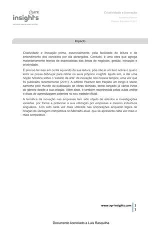 Criatividade e Inovação
                                                                                  Academia Pearson
                                                                           Pearson Education © 2011




                                            Impacto


Criatividade e Inovação prima, essencialmente, pela facilidade de leitura e de
entendimento dos conceitos por ela abrangidos. Contudo, é uma obra que agrega
maioritariamente teorias de especialistas das áreas de negócios, gestão, inovação e
criatividade.
É preciso ter isso em conta aquando da sua leitura, pois não é um livro sobre o qual o
leitor se possa debruçar para retirar os seus próprios insights. Ajuda sim, a dar uma
noção  holística  sobre  o  “estado da  arte”  da  inovação  nos  nossos  tempos,  uma  vez  que  
foi publicado recentemente (2011). A editora Pearson tem traçado um longo e sólido
caminho pelo mundo da publicação de obras técnicas, tendo lançado já vários livros
do género desde a sua criação. Além disto, é também reconhecida pelas aulas online
e dicas de aprendizagem patentes no seu website oficial.
A temática da inovação nas empresas tem sido objeto de estudos e investigações
variadas, por forma a potenciar a sua utilização por empresas e mesmo indivíduos
singulares. Tem sido cada vez mais utilizada nas corporações enquanto lógica de
criação de vantagem competitiva no Mercado atual, que se apresenta cada vez mais e
mais competitivo.




                                                                  www.ayr-insights.com 1
                                                                                       1



                         Documento licenciado a Luis Rasquilha
 