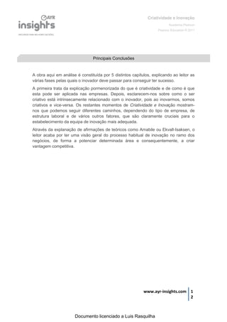 Criatividade e Inovação
                                                                          Academia Pearson
                                                                   Pearson Education © 2011




                                Principais Conclusões


A obra aqui em análise é constituída por 5 distintos capítulos, explicando ao leitor as
várias fases pelas quais o inovador deve passar para conseguir ter sucesso.
A primeira trata da explicação pormenorizada do que é criatividade e de como é que
esta pode ser aplicada nas empresas. Depois, esclarecem-nos sobre como o ser
criativo está intrinsecamente relacionado com o inovador, pois ao inovarmos, somos
criativos e vice-versa. Os restantes momentos de Criatividade e Inovação mostram-
nos que podemos seguir diferentes caminhos, dependendo do tipo de empresa, de
estrutura laboral e de vários outros fatores, que são claramente cruciais para o
estabelecimento da equipa de inovação mais adequada.
Através da explanação de afirmações de teóricos como Amabile ou Ekvall-Isaksen, o
leitor acaba por ter uma visão geral do processo habitual de inovação no ramo dos
negócios, de forma a potenciar determinada área e consequentemente, a criar
vantagem competitiva.




                                                           www.ayr-insights.com 1
                                                                                2



                      Documento licenciado a Luis Rasquilha
 