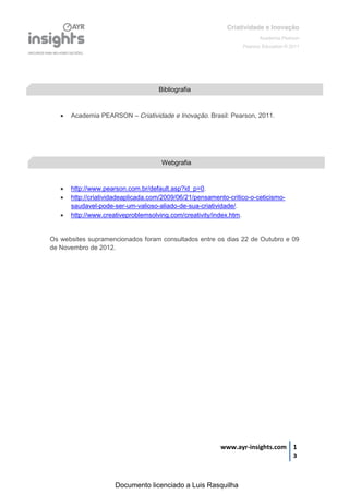 Criatividade e Inovação
                                                                         Academia Pearson
                                                                  Pearson Education © 2011




                                     Bibliografia



      Academia PEARSON – Criatividade e Inovação. Brasil: Pearson, 2011.




                                      Webgrafia


      http://www.pearson.com.br/default.asp?id_p=0.
      http://criatividadeaplicada.com/2009/06/21/pensamento-critico-o-ceticismo-
       saudavel-pode-ser-um-valioso-aliado-de-sua-criatividade/.
      http://www.creativeproblemsolving.com/creativity/index.htm.


Os websites supramencionados foram consultados entre os dias 22 de Outubro e 09
de Novembro de 2012.




                                                          www.ayr-insights.com 1
                                                                               3



                      Documento licenciado a Luis Rasquilha
 