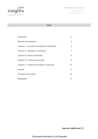 Criatividade e Inovação
                                                                 Academia Pearson
                                                          Pearson Education © 2011




                                       Índice




Introdução                                                   3

Revisão de Conteúdos                                         4

Capítulo I - As quatro dimensões da criatividade             5

Capítulo II - Bloqueios e ativadores                         7

Capítulo III -Tipos de inovação                              8

Capítulo IV - Cultura de inovação                            9

Capítulo V - Gestão de inovação e mudanças                  10

Impacto                                                     11

Principais Conclusões                                       12

Bibliografia                                                13




                                                   www.ayr-insights.com 2



                  Documento licenciado a Luis Rasquilha
 