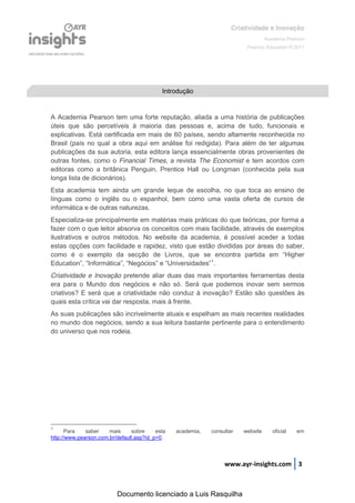 Criatividade e Inovação
                                                                                   Academia Pearson
                                                                          Pearson Education © 2011




                                            Introdução


A Academia Pearson tem uma forte reputação, aliada a uma história de publicações
úteis que são percetíveis à maioria das pessoas e, acima de tudo, funcionais e
explicativas. Está certificada em mais de 60 países, sendo altamente reconhecida no
Brasil (país no qual a obra aqui em análise foi redigida). Para além de ter algumas
publicações da sua autoria, esta editora lança essencialmente obras provenientes de
outras fontes, como o Financial Times, a revista The Economist e tem acordos com
editoras como a britânica Penguin, Prentice Hall ou Longman (conhecida pela sua
longa lista de dicionários).
Esta academia tem ainda um grande leque de escolha, no que toca ao ensino de
línguas como o inglês ou o espanhol, bem como uma vasta oferta de cursos de
informática e de outras naturezas.
Especializa-se principalmente em matérias mais práticas do que teóricas, por forma a
fazer com o que leitor absorva os conceitos com mais facilidade, através de exemplos
ilustrativos e outros métodos. No website da academia, é possível aceder a todas
estas opções com facilidade e rapidez, visto que estão divididas por áreas do saber,
como é o exemplo da secção de   Livros,   que   se   encontra   partida   em   “Higher  
Education”,  “Informática”,  “Negócios”  e  “Universidades”1.
Criatividade e Inovação pretende aliar duas das mais importantes ferramentas desta
era para o Mundo dos negócios e não só. Será que podemos inovar sem sermos
criativos? E será que a criatividade não conduz à inovação? Estão são questões às
quais esta crítica vai dar resposta, mais à frente.
As suas publicações são incrivelmente atuais e espelham as mais recentes realidades
no mundo dos negócios, sendo a sua leitura bastante pertinente para o entendimento
do universo que nos rodeia.




1
      Para    saber    mais     sobre     esta   academia,   consultar   website      oficial   em
http://www.pearson.com.br/default.asp?id_p=0.



                                                                  www.ayr-insights.com 3



                          Documento licenciado a Luis Rasquilha
 