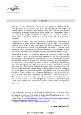 Criatividade e Inovação
                                                                                        Academia Pearson
                                                                                 Pearson Education © 2011




                                      Revisão de Conteúdos


Para Jean Piaget2, a criatividade é um dos principais motores da vida humana, que
difere de indivíduo para indivíduo, mas que é essencial para a comunicação:   “O
principal objetivo da educação nas escolas deveria ser a criação de homens e
mulheres que sejam capazes de realizar coisas novas e não simplesmente repetir o
que outras gerações já fizeram; homens e mulheres que são criativos, inventivos e
descobridores, que possam ser críticos e verificar, e não aceitar, tudo que lhes é
oferecido”3.
A inovação é ao mesmo tempo uma ferramenta, uma perspetiva e uma forma de
funcionamento. A época agitada e extremamente efémera pela qual atualmente
passamos invoca uma grande necessidade de inovação em quase todas as áreas do
saber e principalmente na dos negócios. Parece-nos que já tudo foi inventado e nada
mais é passível de ser inovador, mas na verdade a inovação encontra-se em todas as
esquinas e é tangível a partir do momento em que a criatividade entra neste quadro.
Criatividade e Inovação vai mostrar-nos como é que é possível agregar estes dois
fatores chave e produzir algo simplesmente fenomenal. A obra encontra-se dividida
em duas partes e cinco capítulos, respetivamente. A primeira fase aborda a questão
da criatividade, explicando a sua origem, como é processada e que métodos existem
para a fomentar. A segunda parte tem que ver com a inovação e abre caminho para
que o leitor compreenda como pode estabelecer uma cultura de inovação, deixando
ainda claro que diferentes tipos de inovação existem e em que medida é que esta
pode ser aplicada nas mais diversas áreas:   “Mola mestra da inovação, a criatividade
vem sendo cada vez mais requerida pelas organizações como uma competência
profissional.  Nesse  sentido,  o  que  é  valorizado  não  é  apenas  a  ‘iluminação’  obtida  com  
uma nova ideia, mas também a capacidade de materializar, de implementar tal ideia”4.
Mais uma vez, não deixa de ser importante referir que esta é uma obra bastante atual,
tendo em conta a data da sua publicação (2011), bem como o local onde foi lançada
(Brasil), país onde os estudos e teorias sobre criatividade têm vindo a ser amplamente
explorados.




2
   Jean Piaget nasceu em agosto de 1896 e morreu a setembro de 1980. É considerado um dos
pensadores e críticos mais importantes do século XX, tendo dedicado grande parte da sua vida ao estudo
da educação e do crescimento do ser humano. As suas teorias têm grande relevância para o estudo
contemporâneo de Psicologia, Sociologia, entre outras matérias.
3
  Citação retirada de http://criatividadeaplicada.com/2009/06/21/pensamento-critico-o-ceticismo-saudavel-
pode-ser-um-valioso-aliado-de-sua-criatividade/ e da autoria de Piaget.
4
  In Academia PEARSON – Criatividade e Inovação. Brasil: Pearson, 2011, p. 0.


                                                                       www.ayr-insights.com 4



                           Documento licenciado a Luis Rasquilha
 