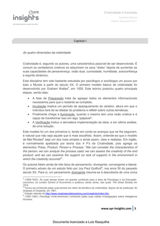 Criatividade e Inovação
                                                                                        Academia Pearson
                                                                                 Pearson Education © 2011




                                              Capítulo I


As quatro dimensões da criatividade


Criatividade é, segundo os autores, uma característica passível de ser desenvolvida. É
comum  os  verdadeiros  criativos  só  adquirirem  os  seus  “dotes”  depois  de  aumentar  as  
suas capacidades de perseverança, visão dual, curiosidade, humildade, autoconfiança
e espírito dinâmico.
Esta disciplina tem sido bastante estudada por psicólogos e sociólogos um pouco por
todo o Mundo a partir do século XX. O primeiro modelo básico de criatividade foi
desenvolvido por Graham Wallas5, em 1926. Este teórico postulou quatro principais
etapas, sendo elas:
       A fase de Preparação trata de agregar todos os elementos informacionais
        necessários para que o restante se complete;
       Incubação implica um período de apaziguamento do cérebro, altura em que o
        indivíduo terá de se afastar do problema e refletir sobre outras temáticas;
       Finalmente chega a Iluminação, quando o mesmo tem uma visão criativa e é
        capaz  de  transformar  isso  em  algo  “palpável”;;
       A Verificação traduz a derradeira implementação da ideia, e em última análise,
        de uma solução.
Este modelo foi um dos primeiros e, tendo em conta os avanços que se lhe seguiram,
é natural que não seja aquele que é mais escolhido. Assim, entende-se que o modelo
de Mel Rhodes6 seja um dos mais simples e ainda assim, úteis e realistas. Em inglês,
é normalmente apelidada por teoria dos 4   P’s   da   Criatividade, pois agrega os
elementos Press, Product, Person e Process: “We can consider the characteristics of
the person; we can analyze the process used; we can assess the creativity of the end
product; and we can examine the support (or lack of support) in the environment in
which the creativity occurred”7.
Os autores falam ainda de três tipos de pensamento: divergente, convergente e lateral.
O primeiro adveio de um estudo feito por Joy Paul Guilford8, nos anos 50 do passado
século XX. Para si, um pensamento divergente resume-se à descoberta de uma única

5
  (1858-1932). As suas teorias foram um grande contributo para a área de Psicologia e da Educação.
Leccionou na London School of Economics e publicou várias obras, das quais The Great Society em
1914.
6
  Tornou-se conhecida pelas suas teorias em redor da temática da criatividade, depois de ter publicado An
Analysis of Creativity, em 1961.
7
  Citação retirada de http://www.creativeproblemsolving.com/creativity/index.htm.
8
  (1897-1987). Psicólogo norte-americano conhecido pelas suas vastas investigações sobre Inteligência
Humana.


                                                                       www.ayr-insights.com 5



                           Documento licenciado a Luis Rasquilha
 