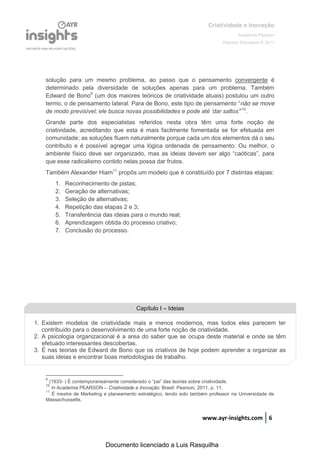 Criatividade e Inovação
                                                                                              Academia Pearson
                                                                                       Pearson Education © 2011




    solução para um mesmo problema, ao passo que o pensamento convergente é
    determinado pela diversidade de soluções apenas para um problema. Também
    Edward de Bono9 (um dos maiores teóricos de criatividade atuais) postulou um outro
    termo,  o  de  pensamento  lateral.  Para  de  Bono,  este  tipo  de  pensamento  “não se move
    de  modo  previsível;;  ele  busca  novas  possibilidades  e  pode  até  ‘dar  saltos’”10.
    Grande parte dos especialistas referidos nesta obra têm uma forte noção de
    criatividade, acreditando que esta é mais facilmente fomentada se for efetuada em
    comunidade; as soluções fluem naturalmente porque cada um dos elementos dá o seu
    contributo e é possível agregar uma lógica ordenada de pensamento. Ou melhor, o
    ambiente   físico   deve   ser   organizado,   mas   as   ideias   devem   ser   algo   “caóticas”,   para  
    que esse radicalismo contido nelas possa dar frutos.
    Também Alexander Hiam11 propôs um modelo que é constituído por 7 distintas etapas:
         1.   Reconhecimento de pistas;
         2.   Geração de alternativas;
         3.   Seleção de alternativas;
         4.   Repetição das etapas 2 e 3;
         5.   Transferência das ideias para o mundo real;
         6.   Aprendizagem obtida do processo criativo;
         7.   Conclusão do processo.




                                              Capítulo I – Ideias

1. Existem modelos de criatividade mais e menos modernos, mas todos eles parecem ter
   contribuído para o desenvolvimento de uma forte noção de criatividade.
2. A psicologia organizacional é a area do saber que se ocupa deste material e onde se têm
   efetuado interessantes descobertas.
3. É nas teorias de Edward de Bono que os criativos de hoje podem aprender a organizar as
   suas ideias e encontrar boas metodologias de trabalho.


    9
      (1933- )  É  contemporaneamente  considerado  o  “pai”  das  teorias  sobre  criatividade.
    10
       In Academia PEARSON – Criatividade e Inovação. Brasil: Pearson, 2011, p. 11.
    11
       É mestre de Marketing e planeamento estratégico, tendo sido também professor na Universidade de
    Massachussetts.


                                                                             www.ayr-insights.com 6



                                Documento licenciado a Luis Rasquilha
 