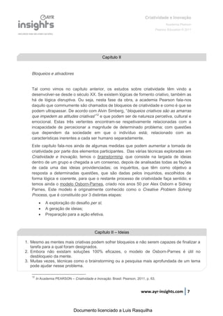 Criatividade e Inovação
                                                                                              Academia Pearson
                                                                                       Pearson Education © 2011




                                                  Capítulo II


   Bloqueios e ativadores


   Tal como vimos no capítulo anterior, os estudos sobre criatividade têm vindo a
   desenvolver-se desde o século XX. Se existem lógicas de fomento criativo, também as
   há de lógica disruptiva. Ou seja, nesta fase da obra, a academia Pearson fala-nos
   daquilo que commumente são chamados de bloqueios de criatividade e como é que se
   podem  ultrapassar.  De  acordo  com  Alvin  Simberg,  “bloqueios criativos são as amarras
   que impedem as atitudes criativas”12 e que podem ser de natureza percetiva, cultural e
   emocional. Estas três vertentes encontram-se respetivamente relacionadas com a
   incapacidade de percecionar a magnitude de determinado problema; com questões
   que dependem da sociedade em que o indivíduo está; relacionado com as
   características inerentes a cada ser humano separadamente.
   Este capítulo fala-nos ainda de algumas medidas que podem aumentar a tomada de
   criatividade por parte dos elementos participantes. Das várias técnicas exploradas em
   Criatividade e Inovação, temos o brainstorming, que consiste na largada de ideias
   dentro de um grupo e chegada a um consenso, depois de analisadas todas as fações
   de cada uma das ideias providenciadas; os inquéritos, que têm como objetivo a
   resposta a determinadas questões, que são dadas pelos inquiridos, escolhidos de
   forma lógica e coerente, para que o restante processo de criatividade faça sentido; e
   temos ainda o modelo Osborn-Parnes, criado nos anos 50 por Alex Osborn e Sidney
   Parnes. Este modelo é originalmente conhecido como o Creative Problem Solving
   Process, que é constituído por 3 distintas etapas:
             A exploração do desafio per si;
             A geração de ideias;
             Preparação para a ação efetiva.



                                             Capítulo II – Ideias

1. Mesmo as mentes mais criativas podem sofrer bloqueios e não serem capazes de finalizar a
   tarefa para a qual foram designados.
2. Embora não existam soluções 100% eficazes, o modelo de Osborn-Parnes é útil no
   desbloqueio da mente.
3. Muitas vezes, técnicas como o brainstorming ou a pesquisa mais aprofundada de um tema
   pode ajudar nesse problema.

   12
        In Academia PEARSON – Criatividade e Inovação. Brasil: Pearson, 2011, p. 63.


                                                                          www.ayr-insights.com 7



                                Documento licenciado a Luis Rasquilha
 