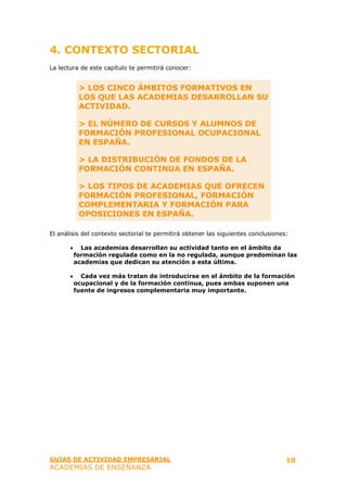 4. CONTEXTO SECTORIAL
La lectura de este capítulo te permitirá conocer:


            > LOS CINCO ÁMBITOS FORMATIVOS EN
            LOS QUE LAS ACADEMIAS DESARROLLAN SU
            ACTIVIDAD.

            > EL NÚMERO DE CURSOS Y ALUMNOS DE
            FORMACIÓN PROFESIONAL OCUPACIONAL
            EN ESPAÑA.

            > LA DISTRIBUCIÓN DE FONDOS DE LA
            FORMACIÓN CONTINUA EN ESPAÑA.

            > LOS TIPOS DE ACADEMIAS QUE OFRECEN
            FORMACIÓN PROFESIONAL, FORMACIÓN
            COMPLEMENTARIA Y FORMACIÓN PARA
            OPOSICIONES EN ESPAÑA.

El análisis del contexto sectorial te permitirá obtener las siguientes conclusiones:

       •     Las academias desarrollan su actividad tanto en el ámbito da
           formación regulada como en la no regulada, aunque predominan las
           academias que dedican su atención a esta última.

       •     Cada vez más tratan de introducirse en el ámbito de la formación
           ocupacional y de la formación continua, pues ambas suponen una
           fuente de ingresos complementaria muy importante.




GUIAS DE ACTIVIDAD EMPRESARIAL                                                     10
ACADEMIAS DE ENSEÑANZA
 